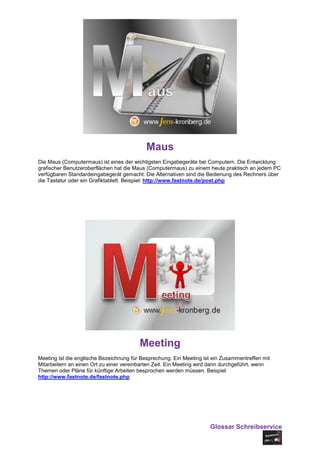 Maus
Die Maus (Computermaus) ist eines der wichtigsten Eingabegeräte bei Computern. Die Entwicklung
grafischer Benutzeroberflächen hat die Maus (Computermaus) zu einem heute praktisch an jedem PC
verfügbaren Standardeingabegerät gemacht. Die Alternativen sind die Bedienung des Rechners über
die Tastatur oder ein Grafiktablett. Beispiel: http://www.fastnote.de/post.php




                                         Meeting
Meeting ist die englische Bezeichnung für Besprechung. Ein Meeting ist ein Zusammentreffen mit
Mitarbeitern an einen Ort zu einer vereinbarten Zeit. Ein Meeting wird dann durchgeführt, wenn
Themen oder Pläne für künftige Arbeiten besprochen werden müssen. Beispiel:
http://www.fastnote.de/fastnote.php




                                                                     Glossar Schreibservice
 