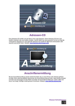 Adressen-CD
Eine Adressen-CD enthält, wie der Name schon sagt Adressen. Diese Adressen-CD kann man
käuflich erwerben oder auch selbst erstellen. Hierbei Wählt man das passende Format und fügt alle
vorhandenen Adressen ein. Eine gekaufte Adressen-CD enthält oft allgemeine Adressdaten oder
speziell auserwählte Daten. Beispiel: www.fastnote.de/einfuegen.php




                            Anschriftenermittlung
Bei der Anschriftenermittlung werden bestimmte Daten die zu einer Person oder Adresse gehören
ermittelt. Nicht viele Dienstleister beherrschen die Anschriftenermittlung richtig. Viele dubiose Anbieter
tummeln sich heutzutage auf dem Markt und bieten die Anschriftenermittlung an. Daher sollte man
bevor man dbzgl. Aufträge verteilt genauer hinschauen. Beispiel: www.fastnote.de/post.php




                                                                           Glossar Schreibservice
 