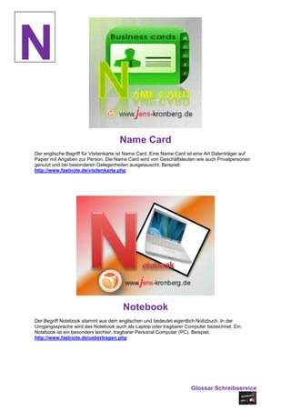 N
                                      Name Card
Der englische Begriff für Visitenkarte ist Name Card. Eine Name Card ist eine Art Datenträger auf
Papier mit Angaben zur Person. Die Name Card wird von Geschäftsleuten wie auch Privatpersonen
genutzt und bei besonderen Gelegenheiten ausgetauscht. Beispiel:
http://www.fastnote.de/visitenkarte.php




                                       Notebook
Der Begriff Notebook stammt aus dem englischen und bedeutet eigentlich Notizbuch. In der
Umgangssprache wird das Notebook auch als Laptop oder tragbarer Computer bezeichnet. Ein
Notebook ist ein besonders leichter, tragbarer Personal Computer (PC). Beispiel:
http://www.fastnote.de/uebertragen.php




                                                                      Glossar Schreibservice
 