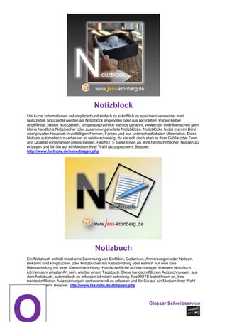 Notizblock
Um kurze Informationen unkompliziert und einfach zu schriftlich zu speichern verwendet man
Notizzettel. Notizzettel werden als Notizblock angeboten oder aus recyceltem Papier selber
angefertigt. Neben Notizzetteln, umgangssprachlich Memos genannt, verwendet viele Menschen gern
kleine handliche Notizbücher oder zusammengeheftete Notizblöcke. Notizblöcke findet man im Büro
oder privaten Haushalt in vielfältigen Formen, Farben und aus unterschiedlichsten Materialien. Diese
Notizen automatisch zu erfassen ist relativ schwierig, da sie sich doch stark in ihrer Größe oder Form
und Qualität voneinander unterscheiden. FastNOTE bietet Ihnen an, Ihre handschriftlichen Notizen zu
erfassen und für Sie auf ein Medium Ihrer Wahl abzuspeichern. Beispiel:
http://www.fastnote.de/uebertragen.php




                                        Notizbuch
Ein Notizbuch enthält meist eine Sammlung von Einfällen, Gedanken, Anmerkungen oder Notizen.
Bekannt sind Ringbücher, oder Notizbücher mit Klebebindung oder einfach nur eine lose
Blattsammlung mit einer Klemmvorrichtung. Handschriftliche Aufzeichnungen in einem Notizbuch
können sehr privater Art sein, wie bei einem Tagebuch. Diese handschriftlichen Aufzeichnungen, aus
dem Notizbuch, automatisch zu erfassen ist relativ schwierig. FastNOTE bietet Ihnen an, Ihre
handschriftlichen Aufzeichnungen vertrauensvoll zu erfassen und für Sie auf ein Medium Ihrer Wahl
abzuspeichern. Beispiel: http://www.fastnote.de/abtippen.php



                                                                        Glossar Schreibservice
 