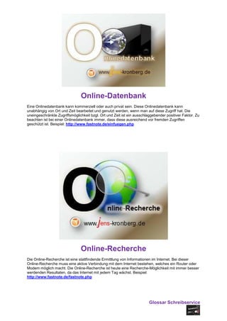 Online-Datenbank
Eine Onlinedatenbank kann kommerziell oder auch privat sein. Diese Onlinedatenbank kann
unabhängig von Ort und Zeit bearbeitet und genutzt werden, wenn man auf diese Zugriff hat. Die
uneingeschränkte Zugriffsmöglichkeit bzgl. Ort und Zeit ist ein ausschlaggebender positiver Faktor. Zu
beachten ist bei einer Onlinedatenbank immer, dass diese ausreichend vor fremden Zugriffen
geschützt ist. Beispiel: http://www.fastnote.de/einfuegen.php




                               Online-Recherche
Die Online-Recherche ist eine stattfindende Ermittlung von Informationen im Internet. Bei dieser
Online-Recherche muss eine aktive Verbindung mit dem Internet bestehen, welches ein Router oder
Modem möglich macht. Die Online-Recherche ist heute eine Recherche-Möglichkeit mit immer besser
werdenden Resultaten, da das Internet mit jedem Tag wächst. Beispiel:
http://www.fastnote.de/fastnote.php




                                                                        Glossar Schreibservice
 