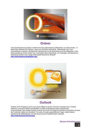 Ordner
Unter der Bezeichnung Ordner versteht man das systematische aufbewahren von Dokumenten. In
jedem Büro befinden sich Ordner, meist auch als Akten bezeichnet. „Aktenberge" kann man
verschiedenes verstehen. Bei Behörden bezeichnet man die Aktenberge auch als Registratur in der
Aktenverwaltung. Zudem findet man in fast jedem Büro Aktenberge, um Unterlagen aufzubewahren.
Aktenberge werden auch riesige Aktenstapel bezeichnet. Beispiel:
http://www.fastnote.de/abtippen.php




                                        Outlook
Outlook ist ein Programm womit man seinen Alltag mit all den Terminen managen kann. Outlook
speichert, archiviert E-Mails einschließlich mit allen anhängenden Daten (Dokumente)
unverschlüsselt. Das heutige Outlook ist heute nicht mehr auf bestimmte Größen beschränkt und auch
die Funktionen haben sich erweitert. Für Leute mit vielen geschäftlichen Tagen, bietet Outlook
weitreichende Hilfestellungen und die Nutzung somit empfehlenswert. Beispiel:
http://www.fastnote.de/vcard.php


                                                                     Glossar Schreibservice
 
