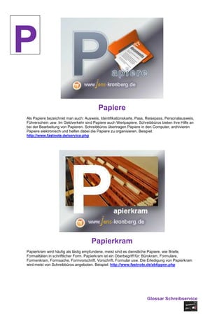 P
                                         Papiere
Als Papiere bezeichnet man auch: Ausweis, Identifikationskarte, Pass, Reisepass, Personalausweis,
Führerschein usw. Im Geldverkehr sind Papiere auch Wertpapiere. Schreibbüros bieten ihre Hilfe an
bei der Bearbeitung von Papieren. Schreibbüros übertragen Papiere in den Computer, archivieren
Papiere elektronisch und helfen dabei die Papiere zu organisieren. Beispiel:
http://www.fastnote.de/service.php




                                     Papierkram
Papierkram wird häufig als lästig empfundene, meist sind es dienstliche Papiere, wie Briefe,
Formalitäten in schriftlicher Form. Papierkram ist ein Oberbegriff für: Bürokram, Formulare,
Formenkram, Formsache, Formvorschrift, Vorschrift, Formular usw. Die Erledigung von Papierkram
wird meist von Schreibbüros angeboten. Beispiel: http://www.fastnote.de/abtippen.php




                                                                     Glossar Schreibservice
 