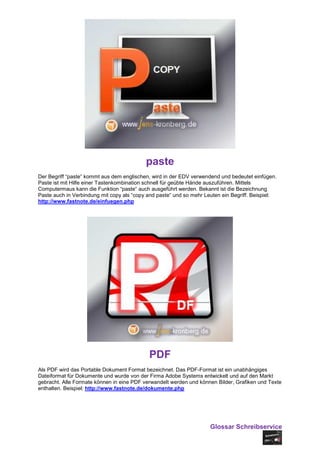 paste
Der Begriff “paste“ kommt aus dem englischen, wird in der EDV verwendend und bedeutet einfügen.
Paste ist mit Hilfe einer Tastenkombination schnell für geübte Hände auszuführen. Mittels
Computermaus kann die Funktion “paste“ auch ausgeführt werden. Bekannt ist die Bezeichnung
Paste auch in Verbindung mit copy als “copy and paste“ und so mehr Leuten ein Begriff. Beispiel:
http://www.fastnote.de/einfuegen.php




                                            PDF
Als PDF wird das Portable Dokument Format bezeichnet. Das PDF-Format ist ein unabhängiges
Dateiformat für Dokumente und wurde von der Firma Adobe Systems entwickelt und auf den Markt
gebracht. Alle Formate können in eine PDF verwandelt werden und können Bilder, Grafiken und Texte
enthalten. Beispiel: http://www.fastnote.de/dokumente.php




                                                                     Glossar Schreibservice
 