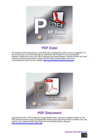 PDF Datei
Verschiedene Dokumente können in eine PDF Datei umgewandelt werden und auch umgekehrt. Für
die Umwandlung in eine PDF Datei gibt es mittlerweile viele Programme von verschiedenen
Anbietern, welche aber nicht immer alle Funktionen wie Adobe aufweisen. Nützliche Posten sind unter
anderem die Sicherungsfunktionen welche die PDF Datei urheberrechtlich oder durch
Verschlüsselung sichern können. Beispiel: http://www.fastnote.de/dokumente.php




                                 PDF Dokument
Dokumente können in PDF Dokumente umgewandelt werden, was auch umgekehrt möglich ist. Als
PDF Dokument können diese schreibgeschützt werden damit niemand den Inhalt verändern oder raus
kopieren kann. Bekannte PDF Dokumente sind zum Beispiel E-Books. Beispiel:
http://www.fastnote.de/dokumente.php




                                                                      Glossar Schreibservice
 