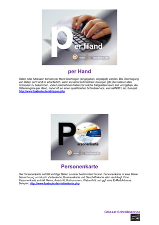 per Hand
Daten oder Adressen können per Hand übertragen (eingegeben, abgetippt) werden. Die Übertragung
von Daten per Hand ist erforderlich, wenn es keine technischen Lösungen gibt die Daten in den
Computer zu bekommen. Viele Unternehmen haben für solche Tätigkeiten kaum Zeit und geben, die
Dateneingabe per Hand, daher oft an einen qualifizierten Schreibservice, wie fastNOTE ab. Beispiel:
http://www.fastnote.de/abtippen.php




                                  Personenkarte
Die Personenkarte enthält wichtige Daten zu einer bestimmten Person. Personenkarte ist eine ältere
Bezeichnung und durch Visitenkarte, Businesskarte und Geschäftskarte sehr verdrängt. Eine
Personenkarte enthält Name, Anschrift, Rufnummern, Webauftritt und ggf. eine E-Mail Adresse.
Beispiel: http://www.fastnote.de/visitenkarte.php




                                                                      Glossar Schreibservice
 