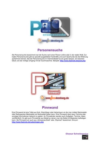 Personensuche
Als Personensuche bezeichnet man die Suche nach einer Person online oder in der realen Welt. Zur
realen Personensuche gibt es speziell ausgebildete Fachkräfte und auch Spürhunde die die Witterung
aufnehmen können. Bei der Personensuche im Internet Bedarf es ein gutes Gespür, ein bisschen
Glück und der richtige Umgang mit der Suchmaschine. Beispiel: http://www.fastnote.de/post.php




                                       Pinnwand
Eine Pinnwand ist eine Tafel aus Kork, Weichfaser oder Hartschaum an die man mittels Stecknadeln
oder Reißzwecken Merkzettel und Notizzettel heften kann. Eine Pinnwand dient dazu Termine oder
sonstige Informationen bekannt zu geben. An Pinnwänden werden auch Aufgaben, Termine, Ideen
veröffentlicht. Es gibt auch Pinnwände aus Metall an denen man die Zettel mit Magneten befestigen
kann. Als Pinnwand wir auch aus „Schwarzes Brett“ oder „Flipchart“ bezeichnet. Beispiel:
http://www.fastnote.de/uebertragen.php




                                                                     Glossar Schreibservice
 