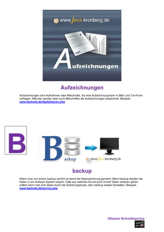 Aufzeichnungen
Aufzeichnungen sind Aufnahmen oder Mitschnitte. So eine Aufzeichnung kann in Bild- und Ton-Form
vorliegen. Mitunter werden aber auch Mitschriften als Aufzeichnungen bezeichnet. Beispiel:
www.fastnote.de/digitalisieren.php




B
                                        backup
Wenn man von einem backup spricht ist damit die Datensicherung gemeint. Beim backup werden die
Daten in ein anderes System kopiert. Falls aus welchen Grund auch immer Daten verloren gehen
sollten kann man sich diese durch die Sicherungskopie, dem backup wieder herstellen. Beispiel:
www.fastnote.de/service.php




                                                                    Glossar Schreibservice
 