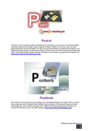 Post-it
Post-it® von 3M, die kleinen gelben Haftzettel sind wohl jedem schon einmal in die Hände gefallen.
Inzwischen gibt es die Post-it® in allen möglichen Farben, Größen und Formen, aber am wohl
gebräuchlichsten sind die GELBEN. Für viele sind die Post-it® Notes unentbehrlichen Helfer für die
Organisation Ihrer Arbeit und die Kommunikation im Büro oder auch Privat. Die Post-it® haften stets
sicher, sind Rückstandfrei wieder ablösbar und haften immer wieder und eigentlich fast überall. ILF:
http://www.fastnote.de/uebertragen.php




                                         Postkorb
Der Postkorb ist das gleiche wie eine Ablage bzw. Schreibtischablage und in jedem Büro zu finden.
Das einzige was einem vielleicht beim Postkorb fremd erscheint, ist die Bezeichnung, weil diese
heutzutage nicht mehr überall verwendet wird. Vielleicht findet die Bezeichnung Postkorb ja zu
unserem Wortschatz zurück, wer weiß. Beispiel: http://www.fastnote.de/abtippen.php




                                                                        Glossar Schreibservice
 
