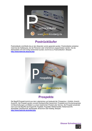 Postrückläufer
Postrückläufer sind Briefe die an den Absender zurück gesendet werden. Postrückläufer entstehen
meist bei der Kaltakquise, bei der Personen oder Unternehmen angeschrieben werden. Da die
Adressdaten oft nicht richtig recherchiert wurden, kommt es zu Postrückläufern. Beispiel:
http://www.fastnote.de/post.php




                                      Prospekte
Der Begriff Prospekt kommt aus dem Lateinischen und bedeutet (lat. Prospectus = Hinblick; Ansicht;
Aussicht). Als Prospekt werden zumeist Werbeschriften bezeichnet. Prospekte sind Druckerzeugnisse
mit Beschreibungen und Bildern zu einem bestimmten Produkt oder Service. Als Prospekt verwendet
man auch die Begriffe wie Flugschrift, Flugblatt, Flugzettel, Reklamezettel, Reklameschrift,
Werbeblatt, Werbeschrift, Werbezettel, Broschüre oder Katalog. Beispiel:
http://www.fastnote.de/artikel.php




                                                                     Glossar Schreibservice
 