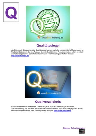 Q
                                  Qualitätssiegel
Als Gütesiegel‚ Gütezeichen oder Qualitätssiegel werden grafische oder schriftliche Markierungen an
Produkten bezeichnet, die eine Aussage über die Qualität eines Produktes machen sollen, eventuell
auch über eingehaltene Sicherheitsanforderungen oder Umwelteigenschaften. Beispiel:
http://www.fastnote.de




                                Quellverzeichnis
Ein Quellverzeichnis ist eine Art Quellenangabe. Wo die Quellenangabe in einer
Veröffentlichung der Verweis auf eine Informationsquelle ist, auf die zurückgegriffen wurde,
beispielsweise ein Buch oder Zeitungsartikel. Beispiel: http://www.fastnote.de




                                                                       Glossar Schreibservice
 