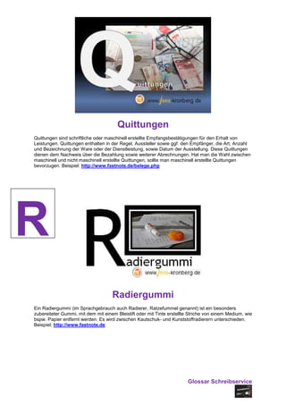 Quittungen
Quittungen sind schriftliche oder maschinell erstellte Empfangsbestätigungen für den Erhalt von
Leistungen. Quittungen enthalten in der Regel, Aussteller sowie ggf. den Empfänger, die Art, Anzahl
und Bezeichnung der Ware oder der Dienstleistung, sowie Datum der Ausstellung. Diese Quittungen
dienen dem Nachweis über die Bezahlung sowie weiterer Abrechnungen. Hat man die Wahl zwischen
maschinell und nicht maschinell erstellte Quittungen, sollte man maschinell erstellte Quittungen
bevorzugen. Beispiel: http://www.fastnote.de/belege.php




R
                                    Radiergummi
Ein Radiergummi (im Sprachgebrauch auch Radierer, Ratzefummel genannt) ist ein besonders
zubereiteter Gummi, mit dem mit einem Bleistift oder mit Tinte erstellte Striche von einem Medium, wie
bspw. Papier entfernt werden. Es wird zwischen Kautschuk- und Kunststoffradierern unterschieden.
Beispiel: http://www.fastnote.de




                                                                       Glossar Schreibservice
 