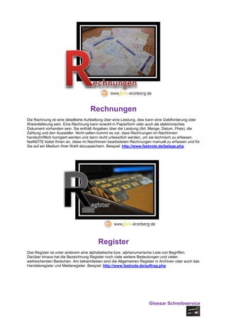 Rechnungen
Die Rechnung ist eine detaillierte Aufstellung über eine Leistung, dies kann eine Geldforderung oder
Warenlieferung sein. Eine Rechnung kann sowohl in Papierform oder auch als elektronisches
Dokument vorhanden sein. Sie enthält Angaben über die Leistung (Art, Menge, Datum, Preis), die
Zahlung und den Aussteller. Nicht selten kommt es vor, dass Rechnungen im Nachhinein
handschriftlich korrigiert werden und dann recht unleserlich werden, um sie technisch zu erfassen.
fastNOTE bietet Ihnen an, diese im Nachhinein bearbeiteten Rechnungen manuell zu erfassen und für
Sie auf ein Medium Ihrer Wahl abzuspeichern. Beispiel: http://www.fastnote.de/belege.php




                                         Register
Das Register ist unter anderem eine alphabetische bzw. alphanumerische Liste von Begriffen.
Darüber hinaus hat die Bezeichnung Register noch viele weitere Bedeutungen und vielen
weitreichenden Bereichen. Am bekanntesten sind die Allgemeinen Register in Archiven oder auch das
Handelsregister und Melderegister. Beispiel: http://www.fastnote.de/auftrag.php




                                                                      Glossar Schreibservice
 