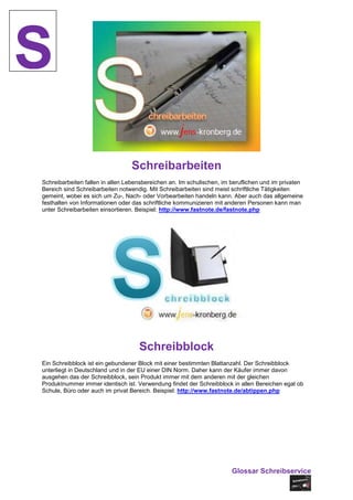 S
                                 Schreibarbeiten
Schreibarbeiten fallen in allen Lebensbereichen an. Im schulischen, im beruflichen und im privaten
Bereich sind Schreibarbeiten notwendig. Mit Schreibarbeiten sind meist schriftliche Tätigkeiten
gemeint, wobei es sich um Zu-, Nach- oder Vorbearbeiten handeln kann. Aber auch das allgemeine
festhalten von Informationen oder das schriftliche kommunizieren mit anderen Personen kann man
unter Schreibarbeiten einsortieren. Beispiel: http://www.fastnote.de/fastnote.php




                                    Schreibblock
Ein Schreibblock ist ein gebundener Block mit einer bestimmten Blattanzahl. Der Schreibblock
unterliegt in Deutschland und in der EU einer DIN Norm. Daher kann der Käufer immer davon
ausgehen das der Schreibblock, sein Produkt immer mit dem anderen mit der gleichen
Produktnummer immer identisch ist. Verwendung findet der Schreibblock in allen Bereichen egal ob
Schule, Büro oder auch im privat Bereich. Beispiel: http://www.fastnote.de/abtippen.php




                                                                       Glossar Schreibservice
 