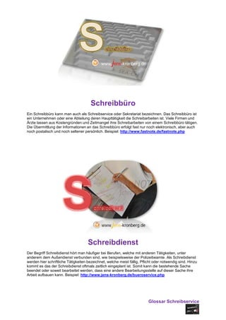 Schreibbüro
Ein Schreibbüro kann man auch als Schreibservice oder Sekretariat bezeichnen. Das Schreibbüro ist
ein Unternehmen oder eine Abteilung deren Haupttätigkeit die Schreibarbeiten ist. Viele Firmen und
Ärzte lassen aus Kostengründen und Zeitmangel ihre Schreibarbeiten von einem Schreibbüro tätigen.
Die Übermittlung der Informationen an das Schreibbüro erfolgt fast nur noch elektronisch, aber auch
noch postalisch und noch seltener persönlich. Beispiel: http://www.fastnote.de/fastnote.php




                                     Schreibdienst
Der Begriff Schreibdienst hört man häufiger bei Berufen, welche mit anderen Tätigkeiten, unter
anderem dem Außendienst verbunden sind, wie beispielsweise der Polizeibeamte. Als Schreibdienst
werden hier schriftliche Tätigkeiten bezeichnet, welche meist fällig, Pflicht oder notwendig sind. Hinzu
kommt es das der Schreibdienst oftmals zeitlich eingeplant ist. Somit kann die bestehende Sache
beendet oder soweit bearbeitet werden, dass eine andere Bearbeitungsstelle auf dieser Sache ihre
Arbeit aufbauen kann. Beispiel: http://www.jens-kronberg.de/bueroservice.php




                                                                          Glossar Schreibservice
 