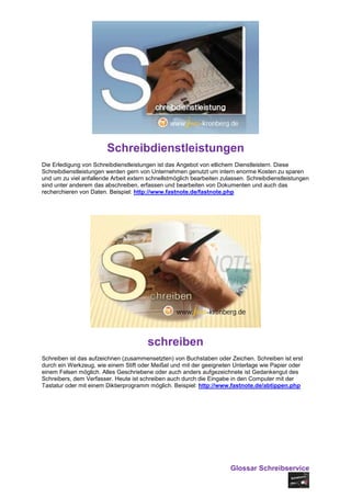 Schreibdienstleistungen
Die Erledigung von Schreibdienstleistungen ist das Angebot von etlichem Dienstleistern. Diese
Schreibdienstleistungen werden gern von Unternehmen genutzt um intern enorme Kosten zu sparen
und um zu viel anfallende Arbeit extern schnellstmöglich bearbeiten zulassen. Schreibdienstleistungen
sind unter anderem das abschreiben, erfassen und bearbeiten von Dokumenten und auch das
recherchieren von Daten. Beispiel: http://www.fastnote.de/fastnote.php




                                        schreiben
Schreiben ist das aufzeichnen (zusammensetzten) von Buchstaben oder Zeichen. Schreiben ist erst
durch ein Werkzeug, wie einem Stift oder Meißel und mit der geeigneten Unterlage wie Papier oder
einem Felsen möglich. Alles Geschriebene oder auch anders aufgezeichnete ist Gedankengut des
Schreibers, dem Verfasser. Heute ist schreiben auch durch die Eingabe in den Computer mit der
Tastatur oder mit einem Diktierprogramm möglich. Beispiel: http://www.fastnote.de/abtippen.php




                                                                       Glossar Schreibservice
 