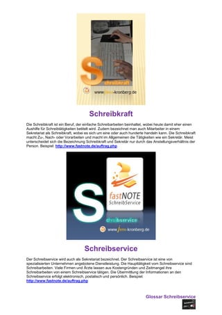 Schreibkraft
Die Schreibkraft ist ein Beruf, der einfache Schreibarbeiten beinhaltet, wobei heute damit eher einen
Aushilfe für Schreibtätigkeiten betitelt wird. Zudem bezeichnet man auch Mitarbeiter in einem
Sekretariat als Schreibkraft, wobei es sich um eine oder auch hunderte handeln kann. Die Schreibkraft
macht Zu-, Nach- oder Vorarbeiten und macht im Allgemeinen die Tätigkeiten wie ein Sekretär. Meist
unterscheidet sich die Bezeichnung Schreibkraft und Sekretär nur durch das Anstellungsverhältnis der
Person. Beispiel: http://www.fastnote.de/auftrag.php




                                  Schreibservice
Der Schreibservice wird auch als Sekretariat bezeichnet. Der Schreibservice ist eine von
spezialisierten Unternehmen angebotene Dienstleistung. Die Haupttätigkeit vom Schreibservice sind
Schreibarbeiten. Viele Firmen und Ärzte lassen aus Kostengründen und Zeitmangel ihre
Schreibarbeiten von einem Schreibservice tätigen. Die Übermittlung der Informationen an den
Schreibservice erfolgt elektronisch, postalisch und persönlich. Beispiel:
http://www.fastnote.de/auftrag.php



                                                                       Glossar Schreibservice
 