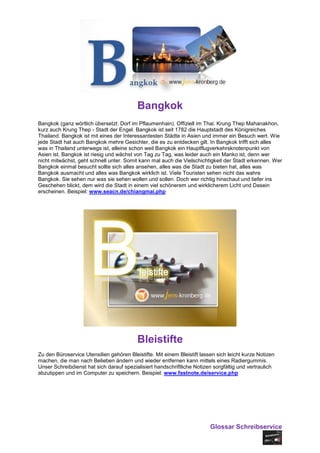 Bangkok
Bangkok (ganz wörtlich übersetzt: Dorf im Pflaumenhain). Offiziell im Thai: Krung Thep Mahanakhon,
kurz auch Krung Thep - Stadt der Engel. Bangkok ist seit 1782 die Hauptstadt des Königreiches
Thailand. Bangkok ist mit eines der Interessantesten Städte in Asien und immer ein Besuch wert. Wie
jede Stadt hat auch Bangkok mehre Gesichter, die es zu entdecken gilt. In Bangkok trifft sich alles
was in Thailand unterwegs ist, alleine schon weil Bangkok ein Hauptflugverkehrsknotenpunkt von
Asien ist. Bangkok ist riesig und wächst von Tag zu Tag, was leider auch ein Manko ist, denn wer
nicht mitwächst, geht schnell unter. Somit kann mal auch die Vielschichtigkeit der Stadt erkennen. Wer
Bangkok einmal besucht sollte sich alles ansehen, alles was die Stadt zu bieten hat, alles was
Bangkok ausmacht und alles was Bangkok wirklich ist. Viele Touristen sehen nicht das wahre
Bangkok. Sie sehen nur was sie sehen wollen und sollen. Doch wer richtig hinschaut und tiefer ins
Geschehen blickt, dem wird die Stadt in einem viel schönerem und wirklicherem Licht und Dasein
erscheinen. Beispiel: www.seacn.de/chiangmai.php




                                          Bleistifte
Zu den Büroservice Utensilien gehören Bleistifte. Mit einem Bleistift lassen sich leicht kurze Notizen
machen, die man nach Belieben ändern und wieder entfernen kann mittels eines Radiergummis.
Unser Schreibdienst hat sich darauf spezialisiert handschriftliche Notizen sorgfältig und vertraulich
abzutippen und im Computer zu speichern. Beispiel: www.fastnote.de/service.php




                                                                          Glossar Schreibservice
 