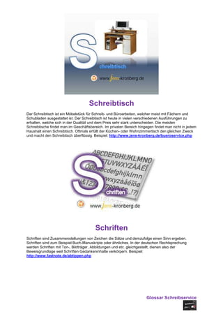 Schreibtisch
Der Schreibtisch ist ein Möbelstück für Schreib- und Büroarbeiten, welcher meist mit Fächern und
Schubladen ausgestattet ist. Der Schreibtisch ist heute in vielen verschiedenen Ausführungen zu
erhalten, welche sich in der Qualität und dem Preis sehr stark unterscheiden. Die meisten
Schreibtische findet man im Geschäftsbereich. Im privaten Bereich hingegen findet man nicht in jedem
Haushalt einen Schreibtisch. Oftmals erfüllt der Küchen- oder Wohnzimmertisch den gleichen Zweck
und macht den Schreibtisch überflüssig. Beispiel: http://www.jens-kronberg.de/bueroservice.php




                                        Schriften
Schriften sind Zusammenstellungen von Zeichen die Sätze und demzufolge einen Sinn ergeben.
Schriften sind zum Beispiel Buch-Manuskripte oder ähnliches. In der deutschen Rechtsprechung
werden Schriften mit Ton-, Bildträger, Abbildungen und etc. gleichgestellt, dienen also der
Beweisgrundlage weil Schriften Gedankeninhalte verkörpern. Beispiel:
http://www.fastnote.de/abtippen.php




                                                                      Glossar Schreibservice
 