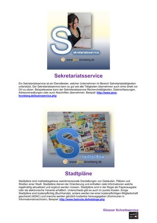 Sekretariatsservice
Ein Sekretariatsservice ist ein Dienstleister, welcher Unternehmen im Bereich Sekretariatstätigkeiten
unterstützt. Der Sekretariatsservice kann so gut wie alle Tätigkeiten übernehmen auch ohne direkt vor
Ort zu sitzen. Beispielsweise kann der Sekretariatsservice Recherchetätigkeiten, Datenerfassungen,
Adressverwaltungen oder auch Abschriften übernehmen. Beispiel: http://www.jens-
kronberg.de/bueroservice.php




                                       Stadtpläne
Stadtpläne sind maßstabsgetreue zweidimensionale Darstellungen von Gebäuden, Plätzen und
Straßen einer Stadt. Stadtpläne dienen der Orientierung und enthalten viele Informationen welche
regelmäßig aktualisiert und ergänzt werden müssen. Stadtpläne sind in der Regel als Papierausgabe
oder als elektronische Variante erhältlich. Unterschiede gibt es auch im punkto Kosten. Einige
Stadtpläne sind kostenpflichtig (Buchhandel), andere werden bei einer kostenpflichtigen Mitgliedschaft
geschenkt (ADAC) und manche werden gänzlich kostenlos herausgegeben (Kommunen in
Informationsbroschüren). Beispiel: http://www.fastnote.de/kataloge.php



                                                                        Glossar Schreibservice
 