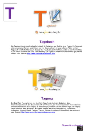 T
                                       Tagebuch
Ein Tagebuch ist ein persönliches Schreibheft für Gedanken und Gefühle einer Person. Ein Tagebuch
wird nur von einer Person geschrieben und von dieser gelesen. In ganz seltenen Fällen wird ein
Tagebuch veröffentlicht (wie zum Beispiel das Tagebuch von Anne Frank, wobei es sich hier nicht zu
100% um die Schriften von Anne Frank handelt). Ein Tagebuch wird meist handschriftlich geführt und
ist sehr intim. Beispiel: http://www.fastnote.de/abtippen.php




                                         Tagung
Der Begriff die Tagung kommt von dem Verb “tagen” und dient dem Gedanken- bzw.
Informationsaustausch. Die Zusammenkunft von Personen, die in einem speziellen Themenbereich
arbeiten und forschen. Eine Tagung ist meist eintägig, wie sich aus dem Namen ergibt. Als Tagung
bezeichnet man auch: Konferenz, Kongress, Meeting, Beratung, Besprechung, Gipfeltreffen,
Kolloquium, Konvent, Konzil, Parteitag, Plenum, Sitzung, Symposium, Unterredung, Versammlung
usw. Beispiel: http://www.seacn.de/netzwerk-tagungen.php




                                                                     Glossar Schreibservice
 