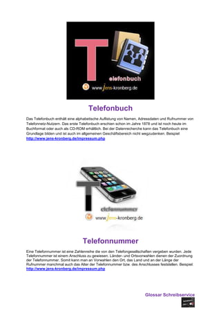 Telefonbuch
Das Telefonbuch enthält eine alphabetische Auflistung von Namen, Adressdaten und Rufnummer von
Telefonnetz-Nutzern. Das erste Telefonbuch erschien schon im Jahre 1878 und ist noch heute im
Buchformat oder auch als CD-ROM erhältlich. Bei der Datenrecherche kann das Telefonbuch eine
Grundlage bilden und ist auch im allgemeinen Geschäftsbereich nicht wegzudenken. Beispiel
http://www.jens-kronberg.de/impressum.php




                                Telefonnummer
Eine Telefonnummer ist eine Zahlenreihe die von den Telefongesellschaften vergeben wurden. Jede
Telefonnummer ist einem Anschluss zu gewiesen. Länder- und Ortsvorwahlen dienen der Zuordnung
der Telefonnummer. Somit kann man an Vorwahlen den Ort, das Land und an der Länge der
Rufnummer manchmal auch das Alter der Telefonnummer bzw. des Anschlusses feststellen. Beispiel:
http://www.jens-kronberg.de/impressum.php




                                                                   Glossar Schreibservice
 