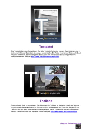Textdatei
Eine Textdatei kann zum Beispiel sein: Auf jeder Textdatei-Seite sind mehrere Daten (Namen), die in
bestimmte Felder der Datenbank übertragen werden sollen. Die Felder in der online Datenbank (Excel
File) sind vordefiniert. Es müssen genau diese Daten von der Textdatei den jeweiligen Feldern
zugeordnet werden. Beispiel: http://www.fastnote.de/einfuegen.php




                                          Thailand
Thailand ist ein Staat in Südostasien. Die Hauptstadt von Thailand ist Bangkok. Chiang Mai liegt ca. 1
Flugstunde von Bangkok entfernt (10 Stunden im Bus) am Fluss Ping, am Fuße des Berges Doi Pui
(1685 m) und wird auch die Rose des Nordens genannt. Hier in Thailand hat die das Unternehmen
fastNOTE ihren Hauptsitz seit mehreren Jahren. Beispiel: http://www.seacn.de/chiangmai.php




                                                                        Glossar Schreibservice
 