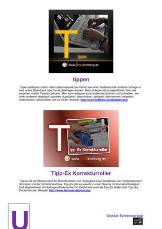 tippen
Tippen (abtippen) heißt, dass Daten manuell (per Hand) aus einer Textdatei oder anderen Vorlage in
eine online Datenbank oder Excel übertragen werden. Beim abtippen ist im eigentlichen Sinn das
eingeben mittels Tastatur gemeint. Man kann abtippen auch anders bezeichnen und schreiben, wie
unter anderem abgetippt, kopieren, duplizieren, abschreiben, abtippen, übernehmen, eingeben,
einschreiben, abschreiben und so weiter. Beispiel: http://www.fastnote.de/abtippen.php




                         Tipp-Ex Korrekturroller
Tipp-Ex ist der Markenname für Korrekturfolien und -flüssigkeit zum Überdecken von Tippfehlern beim
Schreiben mit der Schreibmaschine. Tipp-Ex gibt es sowohl in einer Flasche mit Korrekturflüssigkeit
(auf Wasserbasis) mit Auftragsschwämmchen im Deckel wie auch als Tipp-Ex Roller oder Tipp.-Ex
Pocket Mouse. Beispiel: http://www.fastnote.de/post.php




                                                                      Glossar Schreibservice
 