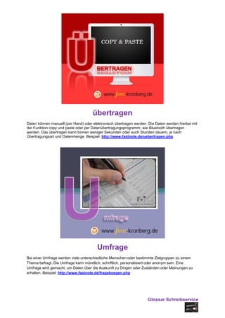 übertragen
Daten können manuell (per Hand) oder elektronisch übertragen werden. Die Daten werden hierbei mit
der Funktion copy und paste oder per Datenübertragungsprogramm, wie Bluetooth übertragen
werden. Das übertragen kann binnen weniger Sekunden oder auch Stunden dauern, je nach
Übertragungsart und Datenmenge. Beispiel: http://www.fastnote.de/uebertragen.php




                                        Umfrage
Bei einer Umfrage werden viele unterschiedliche Menschen oder bestimmte Zielgruppen zu einem
Thema befragt. Die Umfrage kann mündlich, schriftlich, personalisiert oder anonym sein. Eine
Umfrage wird gemacht, um Daten über die Auskunft zu Dingen oder Zuständen oder Meinungen zu
erhalten. Beispiel: http://www.fastnote.de/frageboegen.php




                                                                    Glossar Schreibservice
 