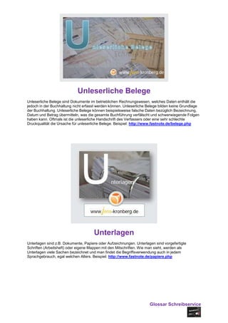 Unleserliche Belege
Unleserliche Belege sind Dokumente im betrieblichen Rechnungswesen, welches Daten enthält die
jedoch in der Buchhaltung nicht erfasst werden können. Unleserliche Belege bilden keine Grundlage
der Buchhaltung. Unleserliche Belege können beispielsweise falsche Daten bezüglich Bezeichnung,
Datum und Betrag übermitteln, was die gesamte Buchführung verfälscht und schwerwiegende Folgen
haben kann. Oftmals ist die unleserliche Handschrift des Verfassers oder eine sehr schlechte
Druckqualität die Ursache für unleserliche Belege. Beispiel: http://www.fastnote.de/belege.php




                                     Unterlagen
Unterlagen sind z.B. Dokumente, Papiere oder Aufzeichnungen. Unterlagen sind vorgefertigte
Schriften (Arbeitsheft) oder eigene Mappen mit den Mitschriften. Wie man sieht, werden als
Unterlagen viele Sachen bezeichnet und man findet die Begriffsverwendung auch in jedem
Sprachgebrauch, egal welchen Alters. Beispiel: http://www.fastnote.de/papiere.php




                                                                     Glossar Schreibservice
 