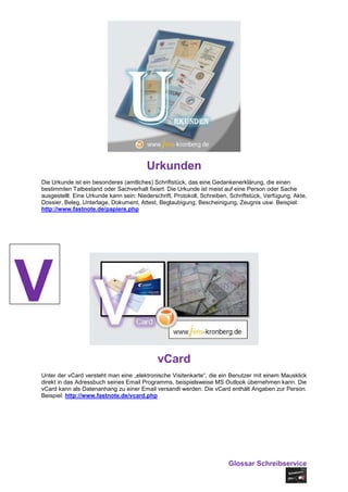 Urkunden
Die Urkunde ist ein besonderes (amtliches) Schriftstück, das eine Gedankenerklärung, die einen
bestimmten Tatbestand oder Sachverhalt fixiert. Die Urkunde ist meist auf eine Person oder Sache
ausgestellt. Eine Urkunde kann sein: Niederschrift, Protokoll, Schreiben, Schriftstück, Verfügung, Akte,
Dossier, Beleg, Unterlage, Dokument, Attest, Beglaubigung, Bescheinigung, Zeugnis usw. Beispiel:
http://www.fastnote.de/papiere.php




V
                                             vCard
Unter der vCard versteht man eine „elektronische Visitenkarte“, die ein Benutzer mit einem Mausklick
direkt in das Adressbuch seines Email Programms, beispielsweise MS Outlook übernehmen kann. Die
vCard kann als Datenanhang zu einer Email versandt werden. Die vCard enthält Angaben zur Person.
Beispiel: http://www.fastnote.de/vcard.php




                                                                         Glossar Schreibservice
 