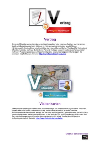 Vertrag
Schon im Mittelalter waren Verträge unter Gleichgestellten oder zwischen Reichen und Herrschern
üblich, wie beispielsweise beim Adel und im noch schwach entwickelten geschäftlichen
Händlerbereich. Heute gibt es privat-rechtliche Verträge, völkerrechtlichen Verträge (EU-Vertrag) und
öffentlich-rechtliche Verträge (Behörde mit Person). Verträge werden freiwillig zwischen zwei oder
mehreren Personen geschlossen. Diese Verträge sind aufeinander abgestimmt und regeln die
jeweiligen Verpflichtungen. Beispiel: http://www.fastnote.de/vcard.php




                                     Visitenkarten
Elektronische oder Papier-Visitenkarten sind Datenträger zur Adressverwaltung einzelner Personen,
Firmen oder Institutionen. Die Daten von den Visitenkarten können in eine elektronische
Adressdatenbank übernommen werden, wo sie dann leicht zugreifbar / verwaltbar sind und auch nach
bestimmten Kriterien sortiert werden können. In der heutigen Zeit sind Visitenkarten als Kontakt- und
Repräsentationszwecken nicht mehr wegzudenken und ein „Muss“ für alle Geschäftsleute =
professioneller Auftritt. Beispiel: http://www.fastnote.de/vcard.php




                                                                        Glossar Schreibservice
 