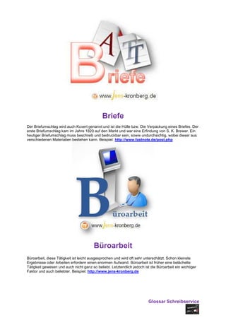 Briefe
Der Briefumschlag wird auch Kuvert genannt und ist die Hülle bzw. Die Verpackung eines Briefes. Der
erste Briefumschlag kam im Jahre 1820 auf den Markt und war eine Erfindung von S. K. Brewer. Ein
heutiger Briefumschlag muss beschreib und bedruckbar sein, sowie undurchsichtig, wobei dieser aus
verschiedenen Materialien bestehen kann. Beispiel: http://www.fastnote.de/post.php




                                        Büroarbeit
Büroarbeit, diese Tätigkeit ist leicht ausgesprochen und wird oft sehr unterschätzt. Schon kleinste
Ergebnisse oder Arbeiten erfordern einen enormen Aufwand. Büroarbeit ist früher eine belächelte
Tätigkeit gewesen und auch nicht ganz so beliebt. Letztendlich jedoch ist die Büroarbeit ein wichtiger
Faktor und auch beliebter. Beispiel: http://www.jens-kronberg.de




                                                                         Glossar Schreibservice
 