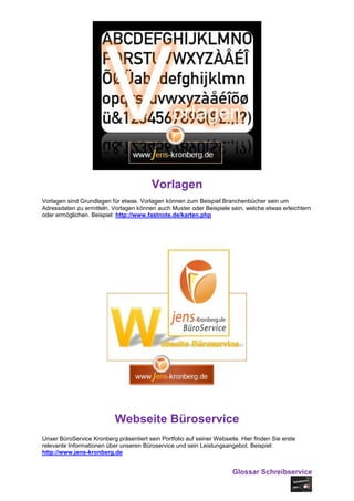 Vorlagen
Vorlagen sind Grundlagen für etwas. Vorlagen können zum Beispiel Branchenbücher sein um
Adressdaten zu ermitteln. Vorlagen können auch Muster oder Beispiele sein, welche etwas erleichtern
oder ermöglichen. Beispiel: http://www.fastnote.de/karten.php




                           Webseite Büroservice
Unser BüroService Kronberg präsentiert sein Portfolio auf seiner Webseite. Hier finden Sie erste
relevante Informationen über unseren Büroservice und sein Leistungsangebot. Beispiel:
http://www.jens-kronberg.de


                                                                        Glossar Schreibservice
 