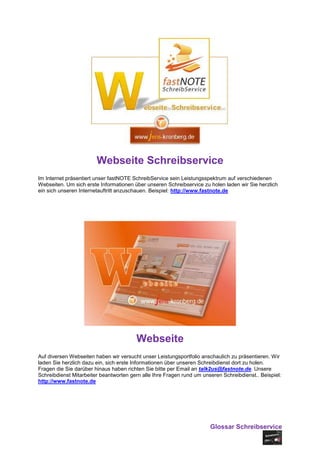 Webseite Schreibservice
Im Internet präsentiert unser fastNOTE SchreibService sein Leistungsspektrum auf verschiedenen
Webseiten. Um sich erste Informationen über unseren Schreibservice zu holen laden wir Sie herzlich
ein sich unseren Internetauftritt anzuschauen. Beispiel: http://www.fastnote.de




                                        Webseite
Auf diversen Webseiten haben wir versucht unser Leistungsportfolio anschaulich zu präsentieren. Wir
laden Sie herzlich dazu ein, sich erste Informationen über unseren Schreibdienst dort zu holen.
Fragen die Sie darüber hinaus haben richten Sie bitte per Email an talk2us@fastnote.de. Unsere
Schreibdienst Mitarbeiter beantworten gern alle Ihre Fragen rund um unseren Schreibdienst.. Beispiel:
http://www.fastnote.de




                                                                       Glossar Schreibservice
 