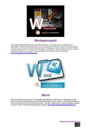Werbeprospekt
Als Webprospekt bezeichnet man auch Webverzeichnis, eine Sammlung von Adressen von
Webseiten im WWW (World Wide Web), die nach bestimmten Themen sortiert sind. Webprospekte
werden zumeist online im Internet oder in Buchform veröffentlicht. Webprospekte sind eine moderne
umweltfreundliche Form und damit ein guter Beitrag zur Erhaltung der Erde. Beispiel:
http://www.fastnote.de/kataloge.php




                                             Word
Word ist die Bezeichnung für die Textverarbeitungssoftware von Microsoft. Im Gegensatz zu den
ersten Varianten ist Word heute sehr viel weiterentwickelt und sehr verbreitet. Im beruflichen Bereich
kann man heute nicht mehr auf Word verzichten. Fast alle Textdokumente, welche existieren basieren
auf Word, dieser Textverarbeitungssoftware. Beispiel: http://www.fastnote.de/dokumente.php




                                                                        Glossar Schreibservice
 