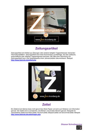 Zeitungsartikel
Zeitungsartikel sind Artikel aus Zeitungen oder anderen lediglich Tagesinteressen dienenden
Informationsblättern. Zeitungsartikel sind meist Kommentare und Beiträge, die über politische,
wirtschaftliche oder religiöse Tagesereignisse berichten. Mit Hilfe einer Sammlung von
Zeitungsartikeln kann man beispielsweise einen Jahresrückblick dokumentieren. Beispiel:
http://www.fastnote.de/artikel.php




                                             Zettel
Ein Zettel ist ein kleines loses nicht genormtes Stück Papier und wird zum Notieren von Information
genutzt. Der Zettel wird in schulischen, beruflichen und privaten Bereich genutzt. Beispiele für
verschiedene Zettel sind Notiz-Zettel, Wunsch-Zettel, Beipack-Zettel und Schummel-Zettel. Beispiel:
http://www.fastnote.de/uebertragen.php




                                                                        Glossar Schreibservice
 