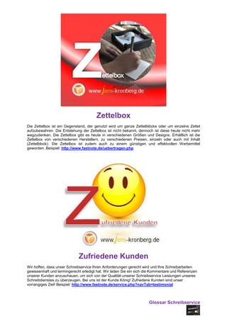 Zettelbox
Die Zettelbox ist ein Gegenstand, der genutzt wird um ganze Zettelblöcke oder um einzelne Zettel
aufzubewahren. Die Entstehung der Zettelbox ist nicht bekannt, dennoch ist diese heute nicht mehr
wegzudenken. Die Zettelbox gibt es heute in verschiedenen Größen und Designs. Erhältlich ist die
Zettelbox von verschiedenen Herstellern, zu verschiedenen Preisen, einzeln oder auch mit Inhalt
(Zettelblock). Die Zettelbox ist zudem auch zu einem günstigen und effektvollen Werbemittel
geworden. Beispiel: http://www.fastnote.de/uebertragen.php




                             Zufriedene Kunden
Wir hoffen, dass unser Schreibservice Ihren Anforderungen gerecht wird und Ihre Schreibarbeiten
gewissenhaft und termingerecht erledigt hat. Wir laden Sie ein sich die Kommentare und Referenzen
unserer Kunden anzuschauen, um sich von der Qualität unserer Schreibservice Leistungen unseres
Schreibdienstes zu überzeugen. Bei uns ist der Kunde König! Zufriedene Kunden sind unser
vorrangiges Ziel! Beispiel: http://www.fastnote.de/service.php?navTab=testimonial



                                                                     Glossar Schreibservice
 