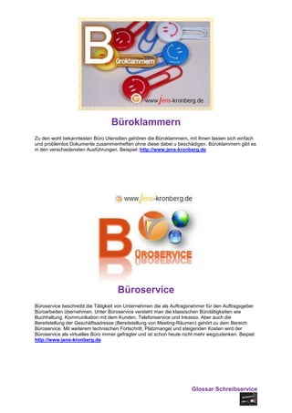 Büroklammern
Zu den wohl bekanntesten Büro Utensilien gehören die Büroklammern, mit Ihnen lassen sich einfach
und problemlos Dokumente zusammenheften ohne diese dabei u beschädigen. Büroklammern gibt es
in den verschiedensten Ausführungen. Beispiel: http://www.jens-kronberg.de




                                     Büroservice
Büroservice beschreibt die Tätigkeit von Unternehmen die als Auftragsnehmer für den Auftragsgeber
Büroarbeiten übernehmen. Unter Büroservice versteht man die klassischen Bürotätigkeiten wie
Buchhaltung, Kommunikation mit dem Kunden, Telefonservice und Inkasso. Aber auch die
Bereitstellung der Geschäftsadresse (Bereitstellung von Meeting-Räumen) gehört zu dem Bereich
Büroservice. Mit weiterem technischen Fortschritt, Platzmangel und steigenden Kosten wird der
Büroservice als virtuelles Büro immer gefragter und ist schon heute nicht mehr wegzudenken. Beipiel:
http://www.jens-kronberg.de




                                                                       Glossar Schreibservice
 