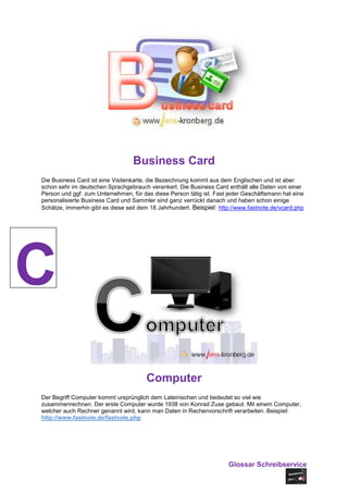 Business Card
Die Business Card ist eine Visitenkarte, die Bezeichnung kommt aus dem Englischen und ist aber
schon sehr im deutschen Sprachgebrauch verankert. Die Business Card enthält alle Daten von einer
Person und ggf. zum Unternehmen, für das diese Person tätig ist. Fast jeder Geschäftsmann hat eine
personalisierte Business Card und Sammler sind ganz verrückt danach und haben schon einige
Schätze, immerhin gibt es diese seit dem 18 Jahrhundert. Beispiel: http://www.fastnote.de/vcard.php




C
                                       Computer
Der Begriff Computer kommt ursprünglich dem Lateinischen und bedeutet so viel wie
zusammenrechnen. Der erste Computer wurde 1938 von Konrad Zuse gebaut. Mit einem Computer,
welcher auch Rechner genannt wird, kann man Daten in Rechenvorschrift verarbeiten. Beispiel:
http://www.fastnote.de/fastnote.php




                                                                      Glossar Schreibservice
 