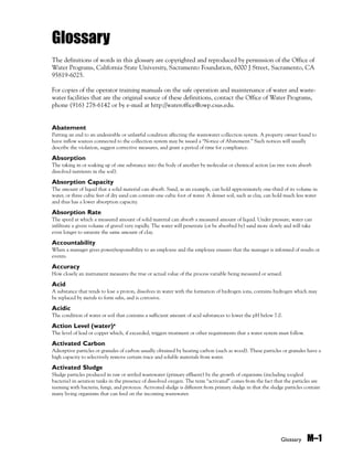 Glossary M–1
Glossary
The definitions of words in this glossary are copyrighted and reproduced by permission of the Office of
Water Programs, California State University, Sacramento Foundation, 6000 J Street, Sacramento, CA
95819-6025.
For copies of the operator training manuals on the safe operation and maintenance of water and waste-
water facilities that are the original source of these definitions, contact the Office of Water Programs,
phone (916) 278-6142 or by e-mail at http://wateroffice@owp.csus.edu.
Abatement
Putting an end to an undesirable or unlawful condition affecting the wastewater collection system. A property owner found to
have inflow sources connected to the collection system may be issued a “Notice of Abatement.” Such notices will usually
describe the violation, suggest corrective measures, and grant a period of time for compliance.
Absorption
The taking in or soaking up of one substance into the body of another by molecular or chemical action (as tree roots absorb
dissolved nutrients in the soil).
Absorption Capacity
The amount of liquid that a solid material can absorb. Sand, as an example, can hold approximately one-third of its volume in
water, or three cubic feet of dry sand can contain one cubic foot of water. A denser soil, such as clay, can hold much less water
and thus has a lower absorption capacity.
Absorption Rate
The speed at which a measured amount of solid material can absorb a measured amount of liquid. Under pressure, water can
infiltrate a given volume of gravel very rapidly. The water will penetrate (or be absorbed by) sand more slowly and will take
even longer to saturate the same amount of clay.
Accountability
When a manager gives power/responsibility to an employee and the employee ensures that the manager is informed of results or
events.
Accuracy
How closely an instrument measures the true or actual value of the process variable being measured or sensed.
Acid
A substance that tends to lose a proton, dissolves in water with the formation of hydrogen ions, contains hydrogen which may
be replaced by metals to form salts, and is corrosive.
Acidic
The condition of water or soil that contains a sufficient amount of acid substances to lower the pH below 7.0.
Action Level (water)!
The level of lead or copper which, if exceeded, triggers treatment or other requirements that a water system must follow.
Activated Carbon
Adsorptive particles or granules of carbon usually obtained by heating carbon (such as wood). These particles or granules have a
high capacity to selectively remove certain trace and soluble materials from water.
Activated Sludge
Sludge particles produced in raw or settled wastewater (primary effluent) by the growth of organisms (including zoogleal
bacteria) in aeration tanks in the presence of dissolved oxygen. The term “activated” comes from the fact that the particles are
teeming with bacteria, fungi, and protozoa. Activated sludge is different from primary sludge in that the sludge particles contain
many living organisms that can feed on the incoming wastewater.
 