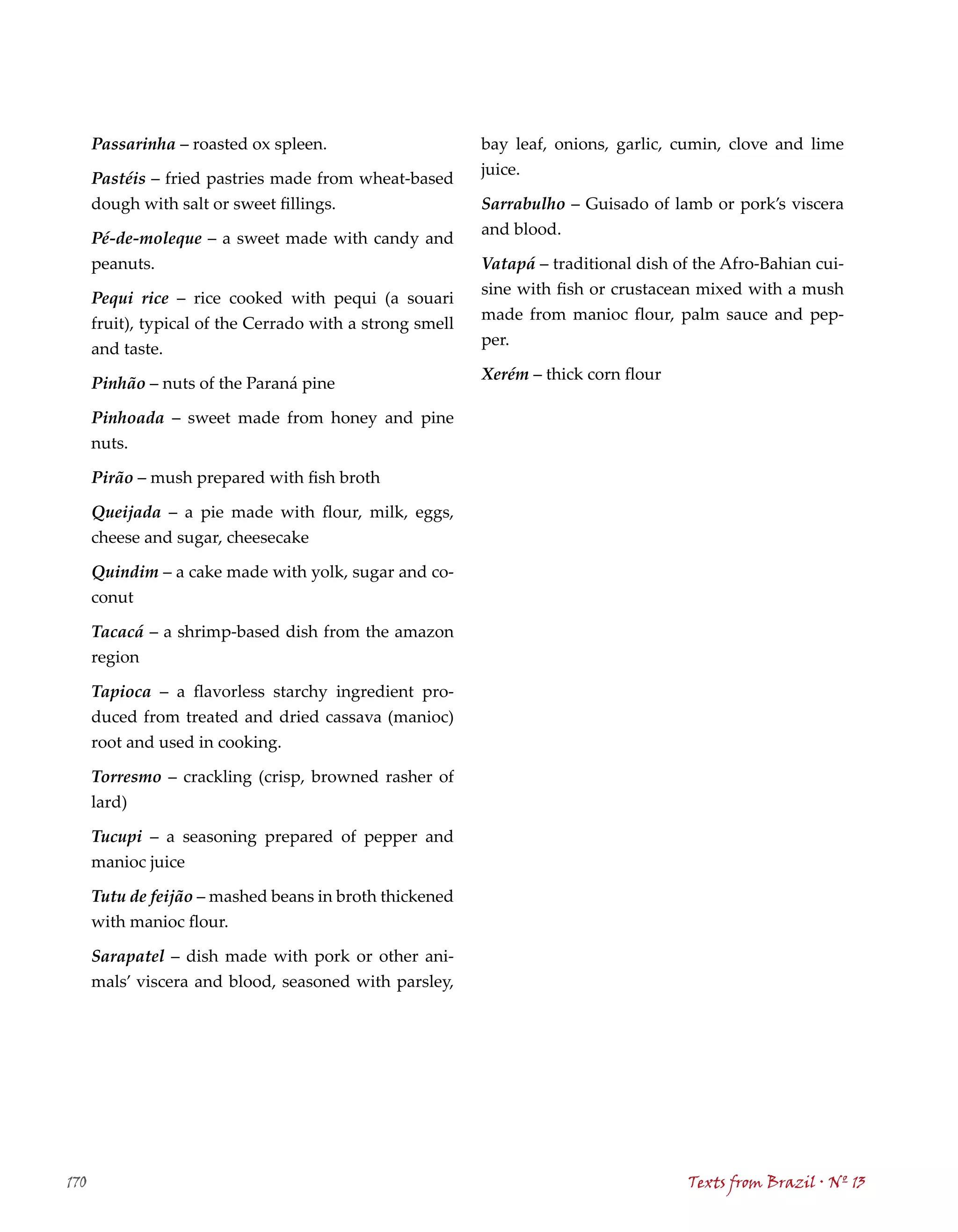 Passarinha – roasted ox spleen.                      bay leaf, onions, garlic, cumin, clove and lime
                                                           juice.
      Pastéis – fried pastries made from wheat-based
      dough with salt or sweet fillings.                   Sarrabulho – Guisado of lamb or pork’s viscera
                                                           and blood.
      Pé-de-moleque – a sweet made with candy and
      peanuts.                                             Vatapá – traditional dish of the Afro-Bahian cui-
                                                           sine with fish or crustacean mixed with a mush
      Pequi rice – rice cooked with pequi (a souari
                                                           made from manioc flour, palm sauce and pep-
      fruit), typical of the Cerrado with a strong smell
                                                           per.
      and taste.
                                                           Xerém – thick corn flour
      Pinhão – nuts of the Paraná pine

      Pinhoada – sweet made from honey and pine
      nuts.

      Pirão – mush prepared with fish broth

      Queijada – a pie made with flour, milk, eggs,
      cheese and sugar, cheesecake

      Quindim – a cake made with yolk, sugar and co-
      conut

      Tacacá – a shrimp-based dish from the amazon
      region

      Tapioca – a flavorless starchy ingredient pro-
      duced from treated and dried cassava (manioc)
      root and used in cooking.

      Torresmo – crackling (crisp, browned rasher of
      lard)

      Tucupi – a seasoning prepared of pepper and
      manioc juice

      Tutu de feijão – mashed beans in broth thickened
      with manioc flour.

      Sarapatel – dish made with pork or other ani-
      mals’ viscera and blood, seasoned with parsley,




170                                                                                   Texts from Brazil . Nº 13
 
