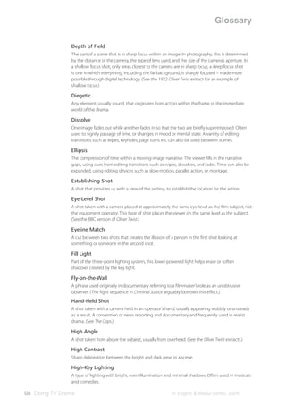 Glossary

                Depth of Field
                The part of a scene that is in sharp focus within an image. In photography, this is determined
                by the distance of the camera, the type of lens used, and the size of the camera’s aperture. In
                a shallow focus shot, only areas closest to the camera are in sharp focus; a deep focus shot
                is one in which everything, including the far background, is sharply focused – made more
                possible through digital technology. (See the 1922 Oliver Twist extract for an example of
                shallow focus.)

                Diegetic
                Any element, usually sound, that originates from action within the frame or the immediate
                world of the drama.

                Dissolve
                One image fades out while another fades in so that the two are brieﬂy superimposed. Often
                used to signify passage of time, or changes in mood or mental state. A variety of editing
                transitions such as wipes, keyholes, page turns etc can also be used between scenes.

                Ellipsis
                The compression of time within a moving-image narrative. The viewer ﬁlls in the narrative
                gaps, using cues from editing transitions such as wipes, dissolves, and fades. Time can also be
                expanded, using editing devices such as slow-motion, parallel action, or montage.

                Establishing Shot
                A shot that provides us with a view of the setting, to establish the location for the action.

                Eye-Level Shot
                A shot taken with a camera placed at approximately the same eye-level as the ﬁlm subject, not
                the equipment operator. This type of shot places the viewer on the same level as the subject.
                (See the BBC version of Oliver Twist.)

                Eyeline Match
                A cut between two shots that creates the illusion of a person in the ﬁrst shot looking at
                something or someone in the second shot.

                Fill Light
                Part of the three-point lighting system, this lower-powered light helps erase or soften
                shadows created by the key light.

                Fly-on-the-Wall
                A phrase used originally in documentary referring to a ﬁlmmaker’s role as an unobtrusive
                observer. (The ﬁght sequence in Criminal Justice arguably ‘borrows’ this eﬀect.)
                Hand-Held Shot
                A shot taken with a camera held in an operator’s hand, usually appearing wobbly or unsteady
                as a result. A convention of news reporting and documentary and frequently used in realist
                drama. (See The Cops.)

                High Angle
                A shot taken from above the subject, usually from overhead. (See the Oliver Twist extracts.)

                High Contrast
                Sharp delineation between the bright and dark areas in a scene.

                High-Key Lighting
                A type of lighting with bright, even illumination and minimal shadows. Often used in musicals
                and comedies.

136 Doing TV Drama                                                     © English & Media Centre, 2009
 