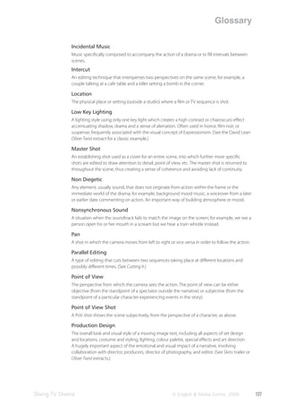 Glossary

            Incidental Music
            Music speciﬁcally composed to accompany the action of a drama or to ﬁll intervals between
            scenes.
            Intercut
            An editing technique that intersperses two perspectives on the same scene; for example, a
            couple talking at a cafe table and a killer setting a bomb in the corner.

            Location
            The physical place or setting (outside a studio) where a ﬁlm or TV sequence is shot.

            Low Key Lighting
            A lighting style using only one key light which creates a high contrast or chiaroscuro eﬀect
            accentuating shadow, drama and a sense of alienation. Often used in horror, ﬁlm noir, or
            suspense; frequently associated with the visual concept of Expressionism. (See the David Lean
            Oliver Twist extract for a classic example.)

            Master Shot
            An establishing shot used as a cover for an entire scene, into which further more speciﬁc
            shots are edited to draw attention to detail, point of view, etc. The master shot is returned to
            throughout the scene, thus creating a sense of coherence and avoiding lack of continuity.

            Non Diegetic
            Any element, usually sound, that does not originate from action within the frame or the
            immediate world of the drama; for example, background mood music, a voiceover from a later
            or earlier date commenting on action. An important way of building atmosphere or mood.

            Nonsynchronous Sound
            A situation when the soundtrack fails to match the image on the screen; for example, we see a
            person open his or her mouth in a scream but we hear a train whistle instead.

            Pan
            A shot in which the camera moves from left to right or vice versa in order to follow the action.

            Parallel Editing
            A type of editing that cuts between two sequences taking place at diﬀerent locations and
            possibly diﬀerent times. (See Cutting It.)

            Point of View
            The perspective from which the camera sees the action. The point of view can be either
            objective (from the standpoint of a spectator outside the narrative) or subjective (from the
            standpoint of a particular character experiencing events in the story).

            Point of View Shot
            A PoV shot shows the scene subjectively, from the perspective of a character, as above.

            Production Design
            The overall look and visual style of a moving image text, including all aspects of set design
            and locations, costume and styling, lighting, colour palette, special eﬀects and art direction.
            A hugely important aspect of the emotional and visual impact of a narrative, involving
            collaboration with director, producers, director of photography, and editor. (See Skins trailer or
            Oliver Twist extracts.)




Doing TV Drama                                                     © English & Media Centre, 2009                137
 