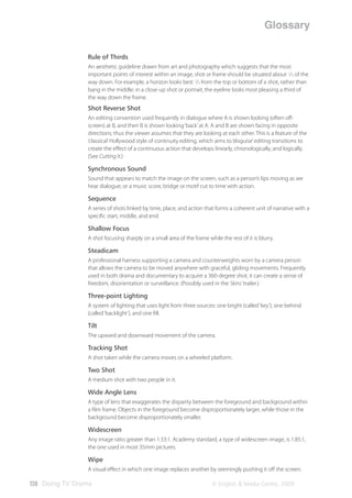 Glossary

                Rule of Thirds
                An aesthetic guideline drawn from art and photography which suggests that the most
                important points of interest within an image, shot or frame should be situated about 1/3 of the
                way down. For example, a horizon looks best 1/3 from the top or bottom of a shot, rather than
                bang in the middle; in a close-up shot or portrait, the eyeline looks most pleasing a third of
                the way down the frame.
                Shot Reverse Shot
                An editing convention used frequently in dialogue where A is shown looking (often oﬀ-
                screen) at B, and then B is shown looking ‘back’ at A. A and B are shown facing in opposite
                directions; thus the viewer assumes that they are looking at each other. This is a feature of the
                ‘classical’ Hollywood style of continuity editing, which aims to ‘disguise’ editing transitions to
                create the eﬀect of a continuous action that develops linearly, chronologically, and logically.
                (See Cutting It.)

                Synchronous Sound
                Sound that appears to match the image on the screen, such as a person’s lips moving as we
                hear dialogue; or a music score, bridge or motif cut to time with action.

                Sequence
                A series of shots linked by time, place, and action that forms a coherent unit of narrative with a
                speciﬁc start, middle, and end.

                Shallow Focus
                A shot focusing sharply on a small area of the frame while the rest of it is blurry.

                Steadicam
                A professional harness supporting a camera and counterweights worn by a camera person
                that allows the camera to be moved anywhere with graceful, gliding movements. Frequently
                used in both drama and documentary to acquire a 360-degree shot, it can create a sense of
                freedom, disorientation or surveillance. (Possibly used in the Skins’ trailer.)

                Three-point Lighting
                A system of lighting that uses light from three sources: one bright (called ‘key’), one behind
                (called ‘backlight’), and one ﬁll.

                Tilt
                The upward and downward movement of the camera.

                Tracking Shot
                A shot taken while the camera moves on a wheeled platform.

                Two Shot
                A medium shot with two people in it.

                Wide Angle Lens
                A type of lens that exaggerates the disparity between the foreground and background within
                a ﬁlm frame. Objects in the foreground become disproportionately larger, while those in the
                background become disproportionately smaller.

                Widescreen
                Any image ratio greater than 1.33:1. Academy standard, a type of widescreen image, is 1.85:1,
                the one used in most 35mm pictures.

                Wipe
                A visual eﬀect in which one image replaces another by seemingly pushing it oﬀ the screen.

138 Doing TV Drama                                                      © English & Media Centre, 2009
 