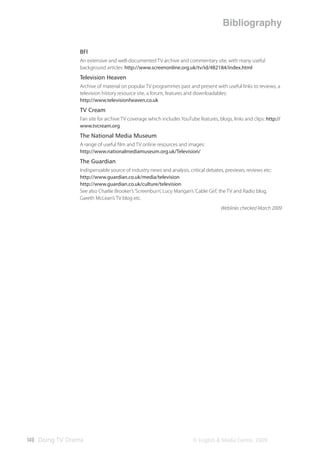 Bibliography

                BFI
                An extensive and well-documented TV archive and commentary site, with many useful
                background articles: http://www.screenonline.org.uk/tv/id/482184/index.html
                Television Heaven
                Archive of material on popular TV programmes past and present with useful links to reviews, a
                television history resource site, a forum, features and downloadables:
                http://www.televisionheaven.co.uk
                TV Cream
                Fan site for archive TV coverage which includes YouTube features, blogs, links and clips: http://
                www.tvcream.org
                The National Media Museum
                A range of useful ﬁlm and TV online resources and images:
                http://www.nationalmediamuseum.org.uk/Television/
                The Guardian
                Indispensable source of industry news and analysis, critical debates, previews, reviews etc:
                http://www.guardian.co.uk/media/television
                http://www.guardian.co.uk/culture/television
                See also Charlie Brooker’s ‘Screenburn’, Lucy Mangan’s ‘Cable Girl’, the TV and Radio blog,
                Gareth McLean’s TV blog etc.
                                                                                    Weblinks checked March 2009




140 Doing TV Drama                                                    © English & Media Centre, 2009
 