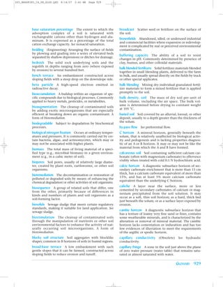 Z03_BRAD9383_14_SE_GLOS.QXD   8/14/07   2:42 AM   Page 929




          base saturation percentage The extent to which the            broadcast Scatter seed or fertilizer on the surface of
          adsorption complex of a soil is saturated with                the soil.
          exchangeable cations other than hydrogen and alu-
                                                                        brownfields Abandoned, idled, or underused industrial
          minum. It is expressed as a percentage of the total
                                                                        and commercial facilities where expansion or redevelop-
          cation exchange capacity. See nonacid saturation.
                                                                        ment is complicated by real or perceived environmental
          bedding (Engineering) Arranging the surface of fields         contamination.
          by plowing and grading into a series of elevated beds
                                                                        buffering capacity The ability of a soil to resist
          separated by shallow depressions or ditches for drainage.
                                                                        changes in pH. Commonly determined by presence of
          bedrock The solid rock underlying soils and the               clay, humus, and other colloidal materials.
          regolith in depths ranging from zero (where exposed
                                                                        bulk blended fertilizers Solid fertilizer materials blended
          by erosion) to several hundred feet.
                                                                        together in small blending plants, delivered to the farm
          bench terrace An embankment constructed across                in bulk, and usually spread directly on the fields by truck
          sloping fields with a steep drop on the downslope side.       or other special applicator.
          beta particle A high-speed electron emitted in                bulk blending Mixing dry individual granulated fertil-
          radioactive decay.                                            izer materials to form a mixed fertilizer that is applied
                                                                        promptly to the soil.
          bioaccumulation A buildup within an organism of spe-
          cific compounds due to biological processes. Commonly         bulk density, soil The mass of dry soil per unit of
          applied to heavy metals, pesticides, or metabolites.          bulk volume, including the air space. The bulk vol-
                                                                        ume is determined before drying to constant weight
          bioaugmentation The cleanup of contaminated soils
                                                                        at 105 °C.
          by adding exotic microorganisms that are especially
          efficient at breaking down an organic contaminant. A          buried soil Soil covered by an alluvial, loessal, or other
          form of bioremediation.                                       deposit, usually to a depth greater than the thickness of
                                                                        the solum.
          biodegradable Subject to degradation by biochemical
          processes.                                                    by-pass flow See preferential flow.
          biological nitrogen fixation Occurs at ordinary temper-       C horizon A mineral horizon, generally beneath the
          atures and pressures. It is commonly carried out by cer-      solum, that is relatively unaffected by biological activ-
          tain bacteria, algae, and actinomycetes, which may or         ity and pedogenesis and is lacking properties diagnos-
          may not be associated with higher plants.                     tic of an A or B horizon. It may or may not be like the
                                                                        material from which the A and B have formed.
          biomass The total mass of living material of a speci-
          fied type (e.g., microbial biomass) in a given environ-       calcareous soil Soil containing sufficient calcium car-
          ment (e.g., in a cubic meter of soil).                        bonate (often with magnesium carbonate) to effervesce
                                                                        visibly when treated with cold 0.1 N hydrochloric acid.
          biopores Soil pores, usually of relatively large diame-
          ter, created by plant roots, earthworms, or other soil        calcic horizon A diagnostic subsurface horizon of sec-
          organisms.                                                    ondary carbonate enrichment that is more than 15 cm
                                                                        thick, has a calcium carbonate equivalent of more than
          bioremediation The decontamination or restoration of
                                                                        15%, and has at least 5% more calcium carbonate
          polluted or degraded soils by means of enhancing the
                                                                        equivalent than the underlying C horizon.
          chemical degradation or other activities of soil organisms.
          biosequence A group of related soils that differ, one         caliche A layer near the surface, more or less
                                                                        cemented by secondary carbonates of calcium or mag-
          from the other, primarily because of differences in
                                                                        nesium precipitated from the soil solution. It may
          kinds and numbers of plants and soil organisms as a
                                                                        occur as a soft, thin soil horizon; as a hard, thick bed
          soil-forming factor.
                                                                        just beneath the solum; or as a surface layer exposed by
          biosolids Sewage sludge that meets certain regulatory         erosion.
          standards, making it suitable for land application. See
          sewage sludge.
                                                                        cambic horizon A diagnostic subsurface horizon that
                                                                        has a texture of loamy very fine sand or finer, contains
          biostimulation The cleanup of contaminated soils              some weatherable minerals, and is characterized by the
          through the manipulation of nutrients or other soil           alteration or removal of mineral material. The cambic
          environmental factors to enhance the activity of nat-         horizon lacks cementation or induration and has too
          urally occurring soil microorganisms. A form of               few evidences of illuviation to meet the requirements
          bioremediation.                                               of the argillic or spodic horizon.
          blocky soil structure Soil aggregates with blocklike          capillary conductivity (Obsolete) See hydraulic
          shapes; common in B horizons of soils in humid regions.       conductivity.
          broad-base terrace A low embankment with such                 capillary fringe A zone in the soil just above the plane
          gentle slopes that it can be farmed, constructed across       of zero water pressure (water table) that remains satu-
          sloping fields to reduce erosion and runoff.                  rated or almost saturated with water.

                                                                                                                 GLOSSARY 929
 