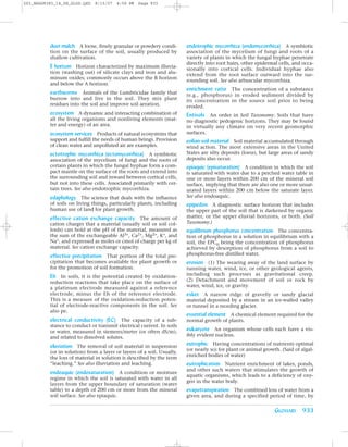 Z03_BRAD9383_14_SE_GLOS.QXD   8/15/07   4:59 PM   Page 933




          dust mulch A loose, finely granular or powdery condi-         endotrophic mycorrhiza (endomycorrhiza) A symbiotic
          tion on the surface of the soil, usually produced by          association of the mycelium of fungi and roots of a
          shallow cultivation.                                          variety of plants in which the fungal hyphae penetrate
                                                                        directly into root hairs, other epidermal cells, and occa-
          E horizon Horizon characterized by maximum illuvia-           sionally into cortical cells. Individual hyphae also
          tion (washing out) of silicate clays and iron and alu-
                                                                        extend from the root surface outward into the sur-
          minum oxides; commonly occurs above the B horizon
                                                                        rounding soil. See also arbuscular mycorrhiza.
          and below the A horizon.
                                                                        enrichment ratio The concentration of a substance
          earthworms Animals of the Lumbricidae family that             (e.g., phosphorus) in eroded sediment divided by
          burrow into and live in the soil. They mix plant              its concentration in the source soil prior to being
          residues into the soil and improve soil aeration.             eroded.
          ecosystem A dynamic and interacting combination of            Entisols An order in Soil Taxonomy. Soils that have
          all the living organisms and nonliving elements (mat-         no diagnostic pedogenic horizons. They may be found
          ter and energy) of an area.                                   in virtually any climate on very recent geomorphic
          ecosystem services Products of natural ecosystems that        surfaces.
          support and fulfill the needs of human beings. Provision      eolian soil material Soil material accumulated through
          of clean water and unpolluted air are examples.               wind action. The most extensive areas in the United
          ectotrophic mycorrhiza (ectomycorrhiza) A symbiotic           States are silty deposits (loess), but large areas of sandy
          association of the mycelium of fungi and the roots of         deposits also occur.
          certain plants in which the fungal hyphae form a com-         epiaquic (episaturation) A condition in which the soil
          pact mantle on the surface of the roots and extend into       is saturated with water due to a perched water table in
          the surrounding soil and inward between cortical cells,       one or more layers within 200 cm of the mineral soil
          but not into these cells. Associated primarily with cer-      surface, implying that there are also one or more unsat-
          tain trees. See also endotrophic mycorrhiza.                  urated layers within 200 cm below the saturate layer.
          edaphology The science that deals with the influence          See also endoaquic.
          of soils on living things, particularly plants, including     epipedon A diagnostic surface horizon that includes
          human use of land for plant growth.                           the upper part of the soil that is darkened by organic
          effective cation exchange capacity The amount of              matter, or the upper eluvial horizons, or both. (Soil
          cation charges that a material (usually soil or soil col-     Taxonomy.)
          loids) can hold at the pH of the material, measured as        equilibrium phosphorus concentration The concentra-
          the sum of the exchangeable Al3+, Ca2+, Mg2+, K+, and         tion of phosphorus in a solution in equilibrium with a
          Na+, and expressed as moles or cmol of charge per kg of       soil, the EPC0 being the concentration of phosphorus
          material. See cation exchange capacity.                       achieved by desorption of phosphorus from a soil to
          effective precipitation That portion of the total pre-        phosphorus-free distilled water.
          cipitation that becomes available for plant growth or         erosion (1) The wearing away of the land surface by
          for the promotion of soil formation.                          running water, wind, ice, or other geological agents,
          Eh In soils, it is the potential created by oxidation-        including such processes as gravitational creep.
          reduction reactions that take place on the surface of         (2) Detachment and movement of soil or rock by
          a platinum electrode measured against a reference             water, wind, ice, or gravity.
          electrode, minus the Eh of the reference electrode.           esker A narrow ridge of gravelly or sandy glacial
          This is a measure of the oxidation-reduction poten-           material deposited by a stream in an ice-walled valley
          tial of electrode-reactive components in the soil. See        or tunnel in a receding glacier.
          also pe.
                                                                        essential element A chemical element required for the
          electrical conductivity (EC) The capacity of a sub-           normal growth of plants.
          stance to conduct or transmit electrical current. In soils
          or water, measured in siemens/meter (or often dS/m),          eukaryote An organism whose cells each have a vis-
          and related to dissolved solutes.                             ibly evident nucleus.

          eluviation The removal of soil material in suspension         eutrophic Having concentrations of nutrients optimal
                                                                        (or nearly so) for plant or animal growth. (Said of algal-
          (or in solution) from a layer or layers of a soil. Usually,
                                                                        enriched bodies of water)
          the loss of material in solution is described by the term
          “leaching.” See also illuviation and leaching.                eutrophication Nutrient enrichment of lakes, ponds,
                                                                        and other such waters that stimulates the growth of
          endoaquic (endosaturation) A condition or moisture
                                                                        aquatic organisms, which leads to a deficiency of oxy-
          regime in which the soil is saturated with water in all
                                                                        gen in the water body.
          layers from the upper boundary of saturation (water
          table) to a depth of 200 cm or more from the mineral          evapotranspiration The combined loss of water from a
          soil surface. See also epiaquic.                              given area, and during a specified period of time, by


                                                                                                                GLOSSARY 933
 