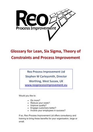 Glossary for Lean, Six Sigma, Theory of
Constraints and Process Improvement


             Reo Process Improvement Ltd
           Stephen W Carleysmith, Director
            Worthing, West Sussex, UK
          www.reoprocessimprovement.eu


    Would you like to:

                Do more?
                Reduce your costs?
                Improve quality?
                Engage customers better?
                Involve your employees in success?

    If so, Reo Process Improvement Ltd offers consultancy and
    training to bring these benefits for your organisation, large or
    small.
 