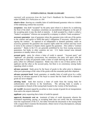 INTERNATIONAL TRADE GLOSSARY

reprinted with permission from the book User’s Handbook for Documentary Credits
under UCP600, ICC Publication no. 694
abusive draw drawing on a standby letter of credit/demand guarantee when no violation
of the underlying contract has occurred.
acceptance time draft “accepted” by the party upon whom it is drawn by so endorsing
the front of the draft. Acceptance constitutes an unconditional obligation on the part of
the accepting party to pay the draft at maturity. A draft accepted by a bank is called a
“banker’s acceptance” whereas one accepted by a company is called a “trade acceptance.”
accessory guarantee type of guarantee where the guarantor joins with one of the parties
to the contract and agrees to fulfill that party’s obligations if necessary, effectively co-
signing the contract. As opposed to an independent or demand guarantee, under an
accessory guarantee the guarantor also acquires rights under the contract and may resort
to terms in the contract to dispute claims against the guarantee. Also called a “contract
guarantee.” Banks in the U.S. are generally prohibited by law from issuing accessory
guarantees, but banks in other countries are not. U.S. banks instead issue demand
guarantees or standby letters of credit.
account party party for whom a letter of credit is opened. “Account party” and
“applicant” are generally synonymous, but sometimes one party will agree with the
issuing bank to make all payments under a letter of credit showing the name of another
party (often two affiliated companies). Banks may refer to one of these parties as the
applicant and the other as the account party, but there is no consistency among banks
regarding which is which.
advance payment funds given by the buyer of goods to the seller prior to shipment,
often just a percentage of the value of the goods with the remainder paid after shipment.
advance payment bond bond, guarantee, or standby letter of credit given by a seller
receiving an advance payment to the buyer to assure that the funds will be returned if
goods are never shipped.
advising bank bank that receives a letter of credit from the issuing bank for
authentication and delivery to the beneficiary. The advising bank is usually a
correspondent or branch of the issuing bank located in the vicinity of the beneficiary.
air waybill document signed by an airline to show receipt of goods for air transportation
from and to the airports indicated.
applicant party requesting that a letter of credit be opened.
approval, documents sent on treatment of letter of credit documents wherein the
nominated negotiating, paying, or accepting bank does not certify that the documents
meet the requirements of the L/C, but rather forwards the documents to the issuing bank
with a request that it examine the documents, obtain waiver of any discrepancies, and pay
(or authorize acceptance).
 